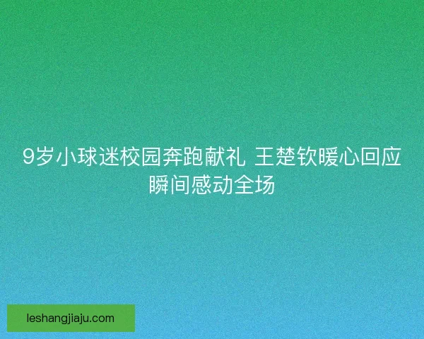 9岁小球迷校园奔跑献礼 王楚钦暖心回应瞬间感动全场