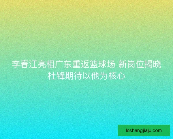 李春江亮相广东重返篮球场 新岗位揭晓杜锋期待以他为核心