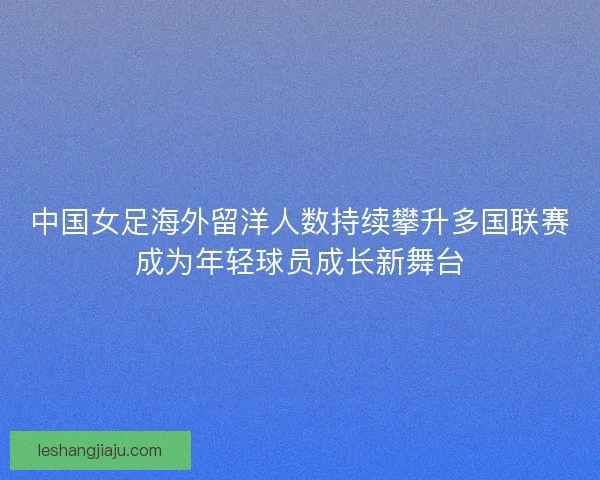 中国女足海外留洋人数持续攀升多国联赛成为年轻球员成长新舞台